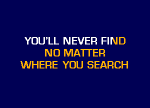 YOU'LL NEVER FIND
NO MATTER

WHERE YOU SEARCH