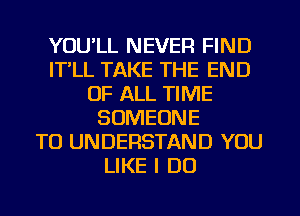 YOU'LL NEVER FIND
IT,LL TAKE THE END
OF ALL TIME
SOMEONE
TO UNDERSTAND YOU
LIKE I DO