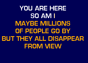 YOU ARE HERE
80 AM I
MAYBE MILLIONS
OF PEOPLE GO BY
BUT THEY ALL DISAPPEAR
FROM VIEW