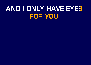 AND I ONLY HAVE EYES
FOR YOU