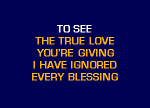 TO SEE
THE TRUE LOVE
YOU'RE GIVING
I HAVE IGNORED
EVERY BLESSING

g