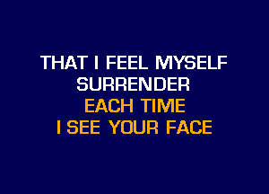 THAT I FEEL MYSELF
SURRENDER
EACH TIME
ISEE YOUR FACE