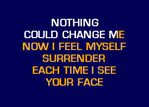 NOTHING
COULD CHANGE ME
NOW I FEEL MYSELF

SURRENDER
EACH TIME I SEE
YOUR FACE