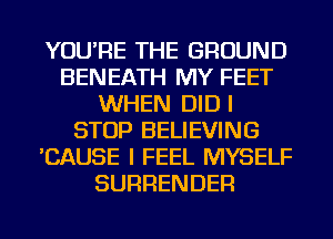 YOU'RE THE GROUND
BENEATH MY FEET
WHEN DID l
STOP BELIEVING
'CAUSE I FEEL MYSELF
SURRENDER