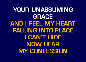 YOUR UNASSUMING
GRACE
AND I FEEL MY HEART
FALLING INTO PLACE
I CAN'T HIDE
NOW HEAR
MY CONFESSION