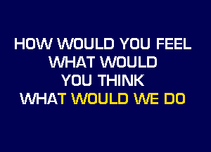 HOW WOULD YOU FEEL
WHAT WOULD

YOU THINK
WHAT WOULD WE DO