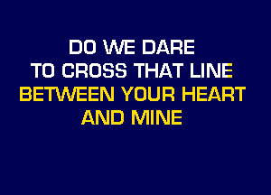 DO WE DARE
TO CROSS THAT LINE
BETWEEN YOUR HEART
AND MINE
