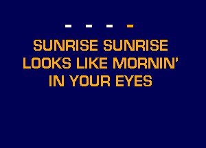 SUNRISE SUNRISE
LOOKS LIKE MORNIM
IN YOUR EYES