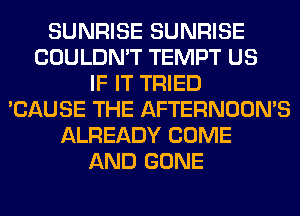 SUNRISE SUNRISE
COULDN'T TEMPT US
IF IT TRIED
'CAUSE THE AFTERNOON'S
ALREADY COME
AND GONE