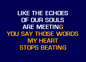 LIKE THE ECHOES
OF OUR SOULS
ARE MEETING
YOU SAY THOSE WORDS
MY HEART
STOPS HEATING