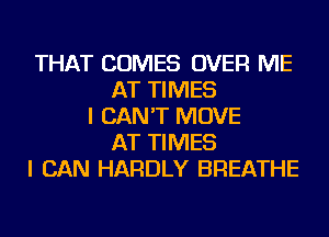 THAT COMES OVER ME
AT TIMES
I CAN'T MOVE
AT TIMES
I CAN HARDLY BREATHE