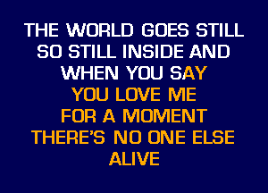 THE WORLD GOES STILL
SO STILL INSIDE AND
WHEN YOU SAY
YOU LOVE ME
FOR A MOMENT
THERE'S NO ONE ELSE
ALIVE