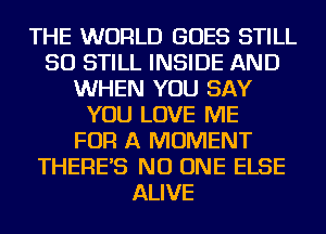 THE WORLD GOES STILL
SO STILL INSIDE AND
WHEN YOU SAY
YOU LOVE ME
FOR A MOMENT
THERE'S NO ONE ELSE
ALIVE