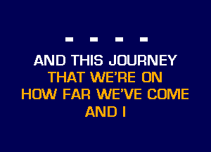 AND THIS JOURNEY
THAT WE'RE ON
HOW FAR WE'VE COME

AND I