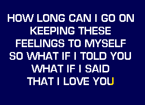 HOW LONG CAN I GO ON
KEEPING THESE
FEELINGS T0 MYSELF
SO INHAT IF I TOLD YOU
INHAT IF I SAID
THAT I LOVE YOU