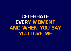 CELEBRATE
EVERY MOMENT

AND WHEN YOU SAY
YOU LOVE ME