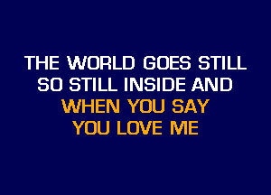 THE WORLD GOES STILL
SO STILL INSIDE AND
WHEN YOU SAY
YOU LOVE ME