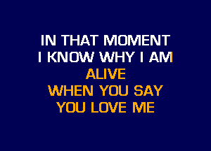 IN THAT MOMENT
I KNOW WHY I AM
ALIVE

WHEN YOU SAY
YOU LOVE ME