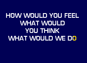 HOW WOULD YOU FEEL
WHAT WOULD
YOU THINK

WHAT WOULD WE DO