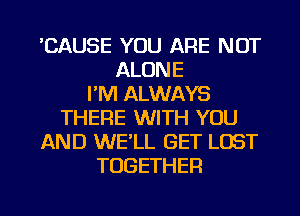 'CAUSE YOU ARE NOT
ALONE
I'M ALWAYS
THERE WITH YOU
AND WELL GET LOST
TOGETHER

g