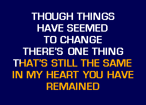 THOUGH THINGS
HAVE SEEMED
TO CHANGE
THERE'S ONE THING
THAT'S STILL THE SAME
IN MY HEART YOU HAVE
REMAINED