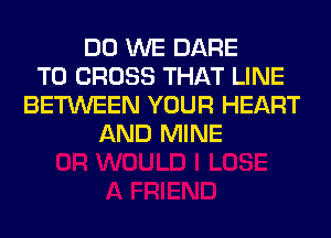 DO WE DARE
TO CROSS THAT LINE
BETWEEN YOUR HEART
AND MINE