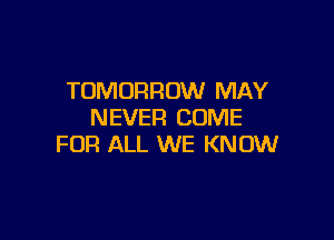 TOMORROW MAY
NEVER COME

FOR ALL WE KNOW