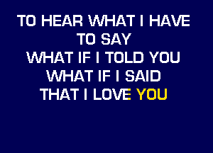 TO HEAR INHAT I HAVE
TO SAY
INHAT IF I TOLD YOU
INHAT IF I SAID
THAT I LOVE YOU