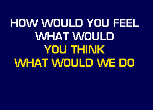 HOW WOULD YOU FEEL
WHAT WOULD
YOU THINK

WHAT WOULD WE DO