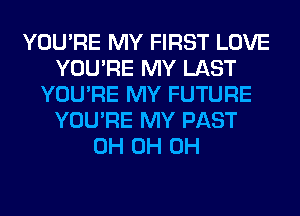 YOU'RE MY FIRST LOVE
YOU'RE MY LAST
YOU'RE MY FUTURE
YOU'RE MY PAST
0H 0H 0H