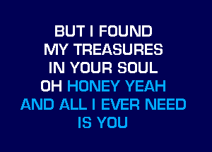 BUT I FOUND
MY TREASURES
IN YOUR SOUL
0H HONEY YEAH
AND ALL I EVER NEED
IS YOU