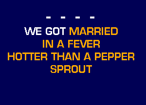WE GOT MARRIED
IN A FEVER
HOTI'ER THAN A PEPPER
SPROUT