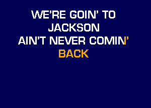WE'RE GOIN' T0
JACKSON
AIN'T NEVER CUMIN'
BACK