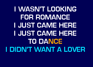 I WASN'T LOOKING
FOR ROMANCE
I JUST CAME HERE
I JUST CAME HERE
TO DANCE
I DIDN'T WANT A LOVER