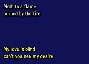 Moth to a flame
burned by the me

My love is blind
can't you see my desire