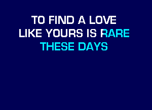 TO FIND A LOVE
LIKE YOURS IS RARE
THESE DAYS