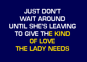 JUST DON'T
WAIT AROUND
UNTIL SHE'S LEAVING
TO GIVE THE KIND
OF LOVE
THE LADY NEEDS