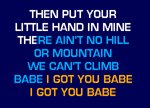 THEN PUT YOUR
LITI'LE HAND IN MINE
THERE AIN'T N0 HILL

0R MOUNTAIN

WE CAN'T CLIMB
BABE I GOT YOU BABE

I GOT YOU BABE