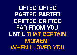 LIFTED LIFTED
PARTED PARTED
DRIFTED DRIFTED

FAR FROM YOU
UNTIL THAT CERTAIN
MOMENT
WHEN I LOVED YOU