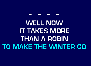 WELL NOW
IT TAKES MORE
THAN A ROBIN
TO MAKE THE WINTER GO