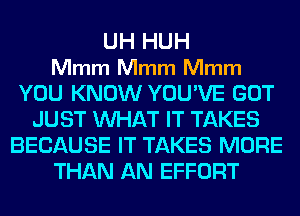 UH HUH
Mmm Mmm Mmm
YOU KNOW YOU'VE GOT
JUST WHAT IT TAKES
BECAUSE IT TAKES MORE
THAN AN EFFORT