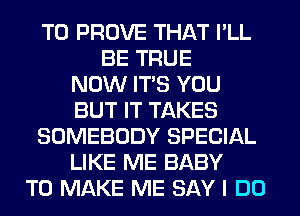 T0 PROVE THAT I'LL
BE TRUE
NOW ITS YOU
BUT IT TAKES
SOMEBODY SPECIAL
LIKE ME BABY
TO MAKE ME SAY I DO