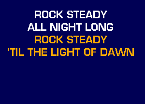 ROCK STEADY
ALL NIGHT LONG
ROCK STEADY
'TIL THE LIGHT 0F DAWN