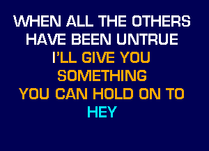 WHEN ALL THE OTHERS
HAVE BEEN UNTRUE
I'LL GIVE YOU
SOMETHING
YOU CAN HOLD ON TO
HEY