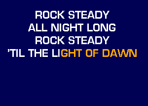 ROCK STEADY
ALL NIGHT LONG
ROCK STEADY
'TIL THE LIGHT 0F DAWN