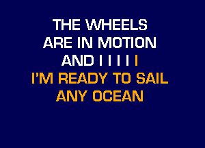 THE WHEELS
ARE IN MOTION
AND I I I I I

I'M READY TO SAIL
ANY OCEAN