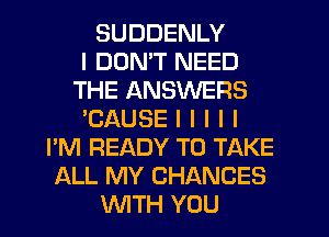 SUDDENLY
I DON'T NEED
THE ANSWERS
'CAUSE I l l l I
I'M READY TO TAKE
ALL MY CHANCES
INITH YOU