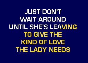 JUST DON'T
WAIT AROUND
UNTIL SHE'S LEAVING
TO GIVE THE
KIND OF LOVE
THE LADY NEEDS