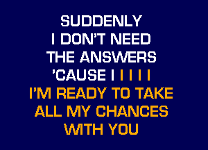 SUDDENLY
I DON'T NEED
THE ANSWERS
'CAUSE I l l l I
I'M READY TO TAKE
ALL MY CHANCES
INITH YOU