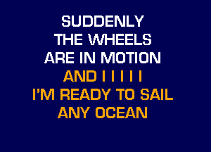 SUDDENLY
THE WHEELS
ARE IN MOTION

AND I I I I I
I'M READY TO SAIL
ANY OCEAN